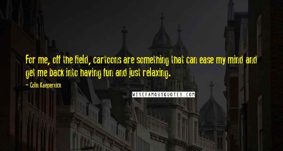 Colin Kaepernick Quotes: For me, off the field, cartoons are something that can ease my mind and get me back into having fun and just relaxing.