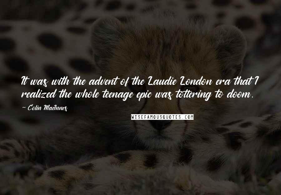 Colin MacInnes Quotes: It was with the advent of the Laudie London era that I realized the whole teenage epic was tottering to doom.