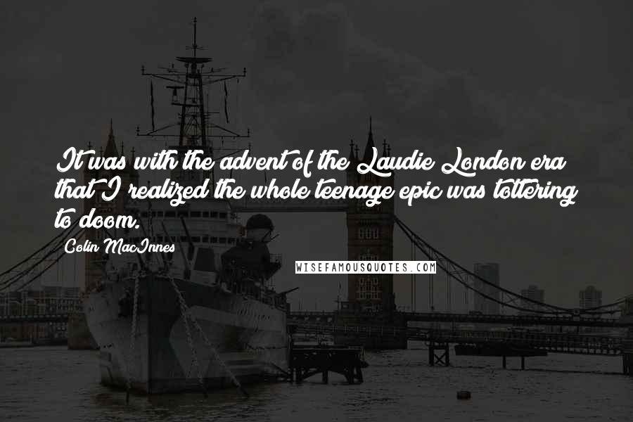 Colin MacInnes Quotes: It was with the advent of the Laudie London era that I realized the whole teenage epic was tottering to doom.