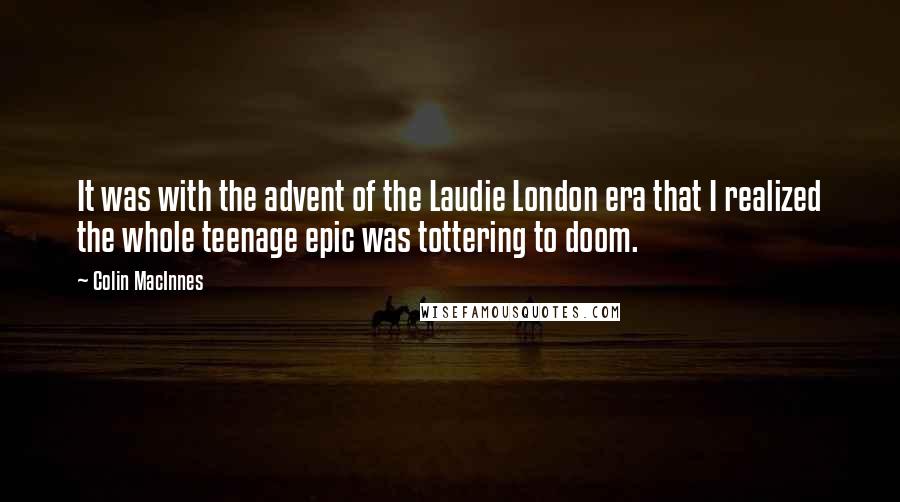 Colin MacInnes Quotes: It was with the advent of the Laudie London era that I realized the whole teenage epic was tottering to doom.