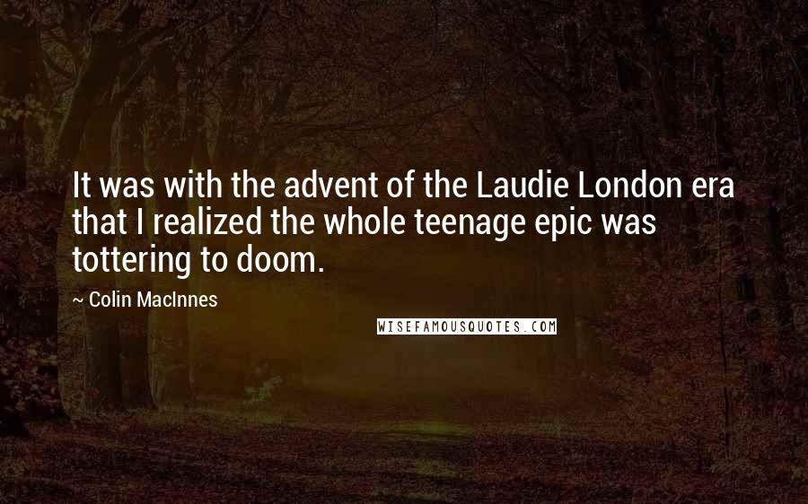 Colin MacInnes Quotes: It was with the advent of the Laudie London era that I realized the whole teenage epic was tottering to doom.