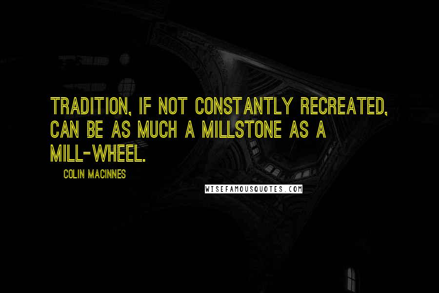 Colin MacInnes Quotes: Tradition, if not constantly recreated, can be as much a millstone as a mill-wheel.
