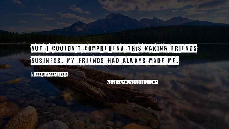 Colin MacLaughlin Quotes: But I couldn't comprehend this making friends business. My friends had always made me.