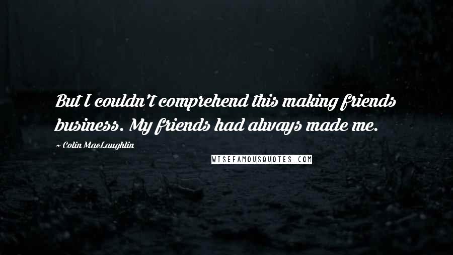 Colin MacLaughlin Quotes: But I couldn't comprehend this making friends business. My friends had always made me.