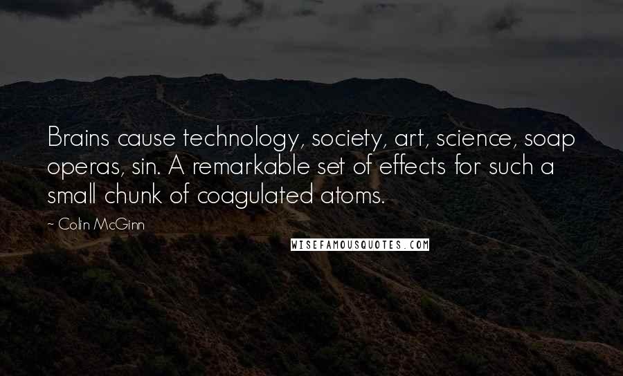 Colin McGinn Quotes: Brains cause technology, society, art, science, soap operas, sin. A remarkable set of effects for such a small chunk of coagulated atoms.