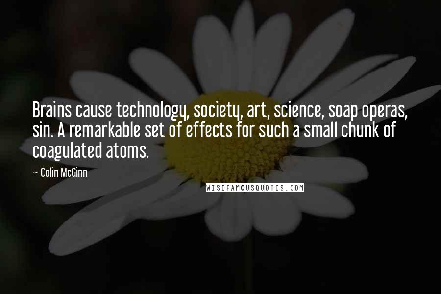 Colin McGinn Quotes: Brains cause technology, society, art, science, soap operas, sin. A remarkable set of effects for such a small chunk of coagulated atoms.