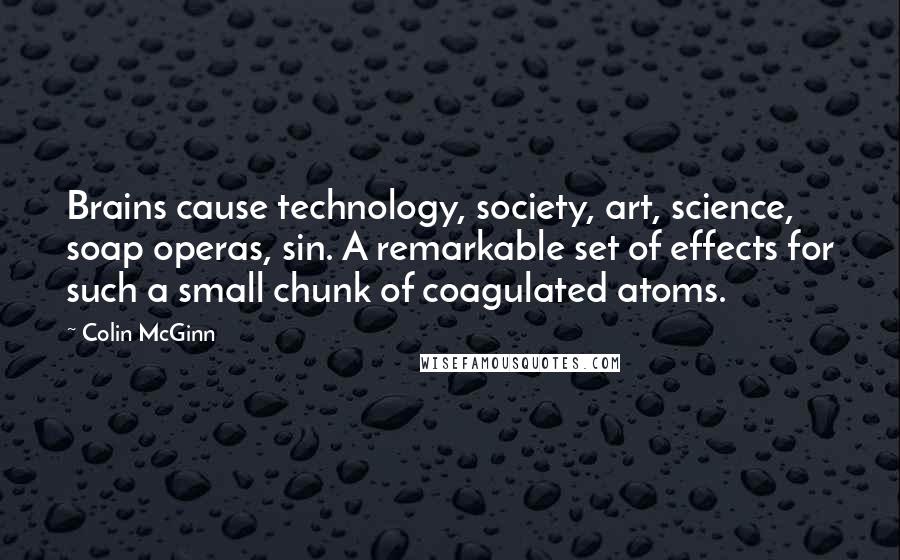 Colin McGinn Quotes: Brains cause technology, society, art, science, soap operas, sin. A remarkable set of effects for such a small chunk of coagulated atoms.