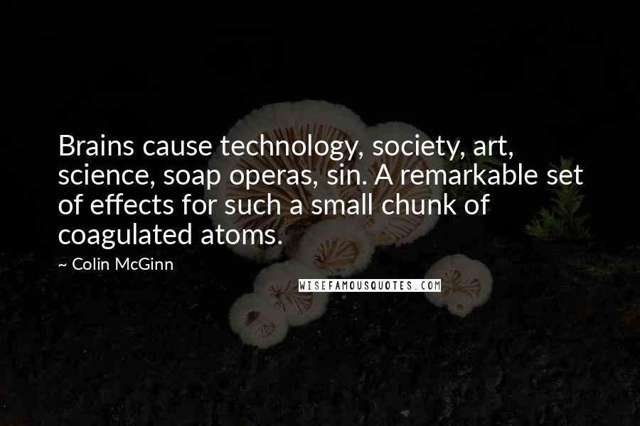 Colin McGinn Quotes: Brains cause technology, society, art, science, soap operas, sin. A remarkable set of effects for such a small chunk of coagulated atoms.