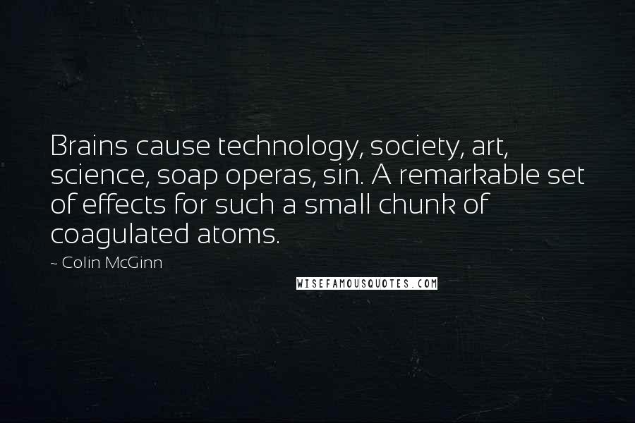 Colin McGinn Quotes: Brains cause technology, society, art, science, soap operas, sin. A remarkable set of effects for such a small chunk of coagulated atoms.