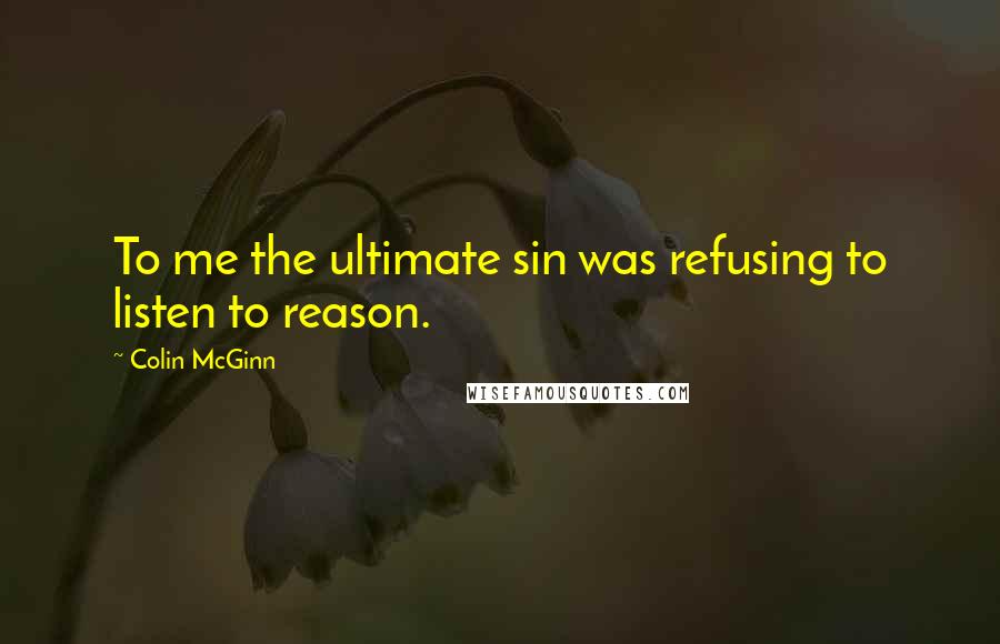Colin McGinn Quotes: To me the ultimate sin was refusing to listen to reason.