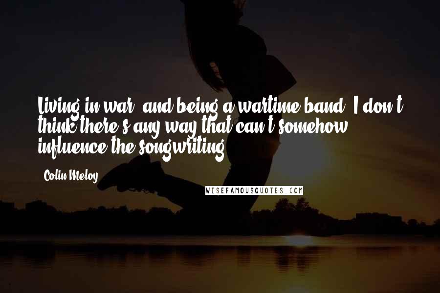 Colin Meloy Quotes: Living in war, and being a wartime band, I don't think there's any way that can't somehow influence the songwriting.