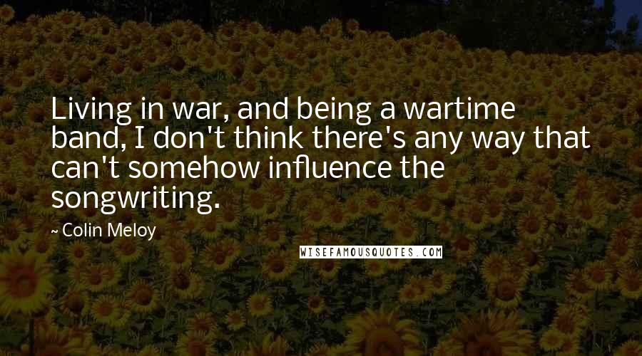 Colin Meloy Quotes: Living in war, and being a wartime band, I don't think there's any way that can't somehow influence the songwriting.