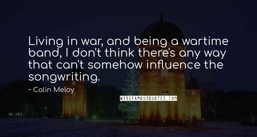 Colin Meloy Quotes: Living in war, and being a wartime band, I don't think there's any way that can't somehow influence the songwriting.