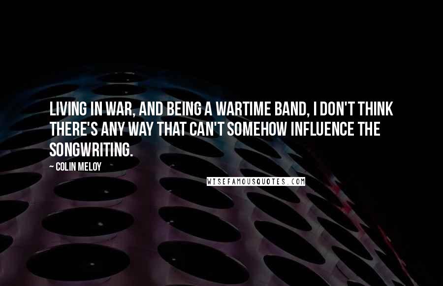 Colin Meloy Quotes: Living in war, and being a wartime band, I don't think there's any way that can't somehow influence the songwriting.