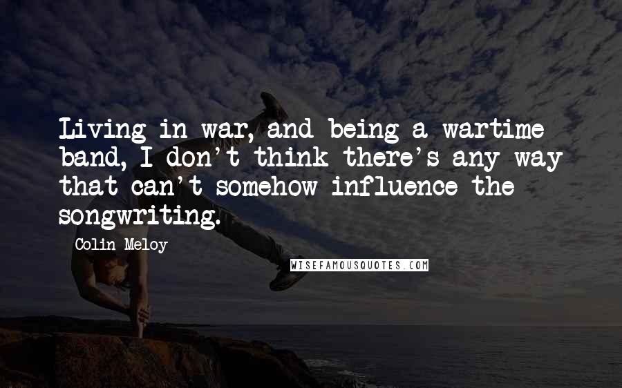 Colin Meloy Quotes: Living in war, and being a wartime band, I don't think there's any way that can't somehow influence the songwriting.