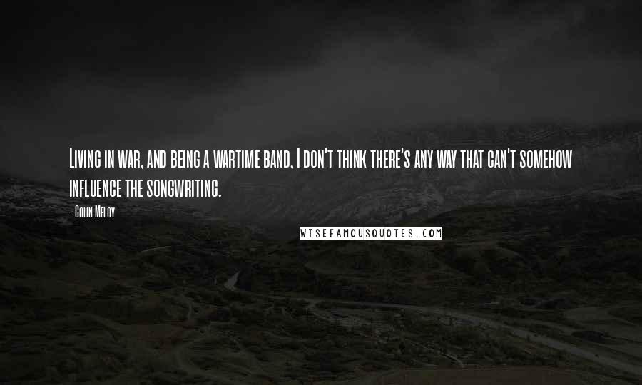 Colin Meloy Quotes: Living in war, and being a wartime band, I don't think there's any way that can't somehow influence the songwriting.