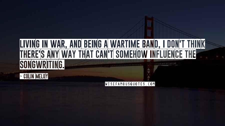 Colin Meloy Quotes: Living in war, and being a wartime band, I don't think there's any way that can't somehow influence the songwriting.