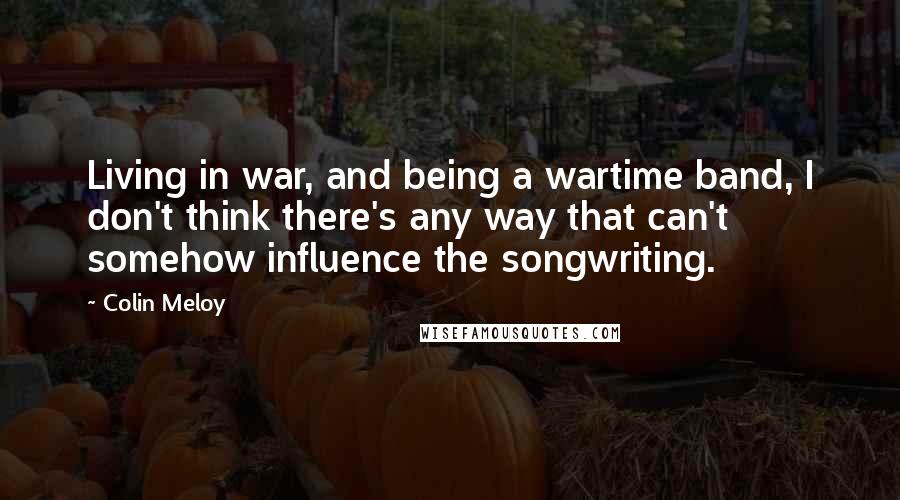 Colin Meloy Quotes: Living in war, and being a wartime band, I don't think there's any way that can't somehow influence the songwriting.