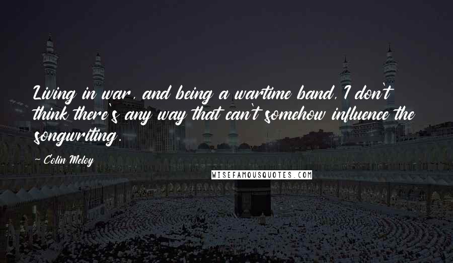 Colin Meloy Quotes: Living in war, and being a wartime band, I don't think there's any way that can't somehow influence the songwriting.