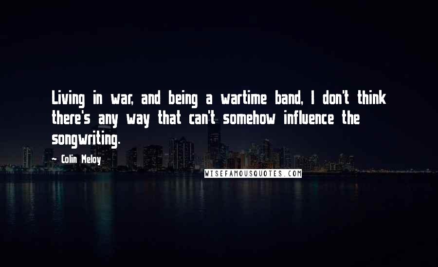 Colin Meloy Quotes: Living in war, and being a wartime band, I don't think there's any way that can't somehow influence the songwriting.