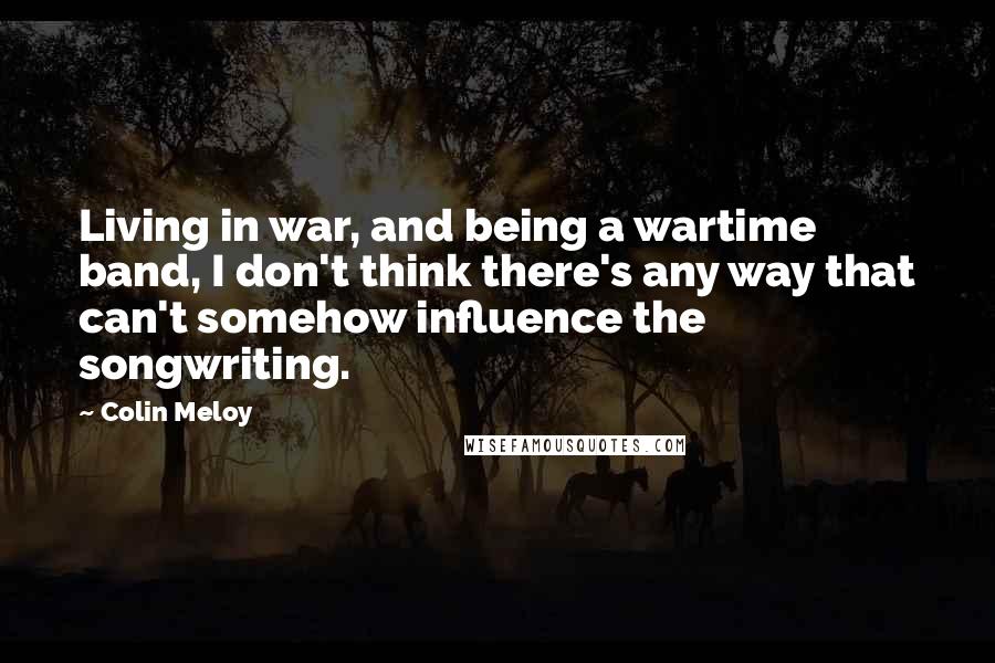 Colin Meloy Quotes: Living in war, and being a wartime band, I don't think there's any way that can't somehow influence the songwriting.