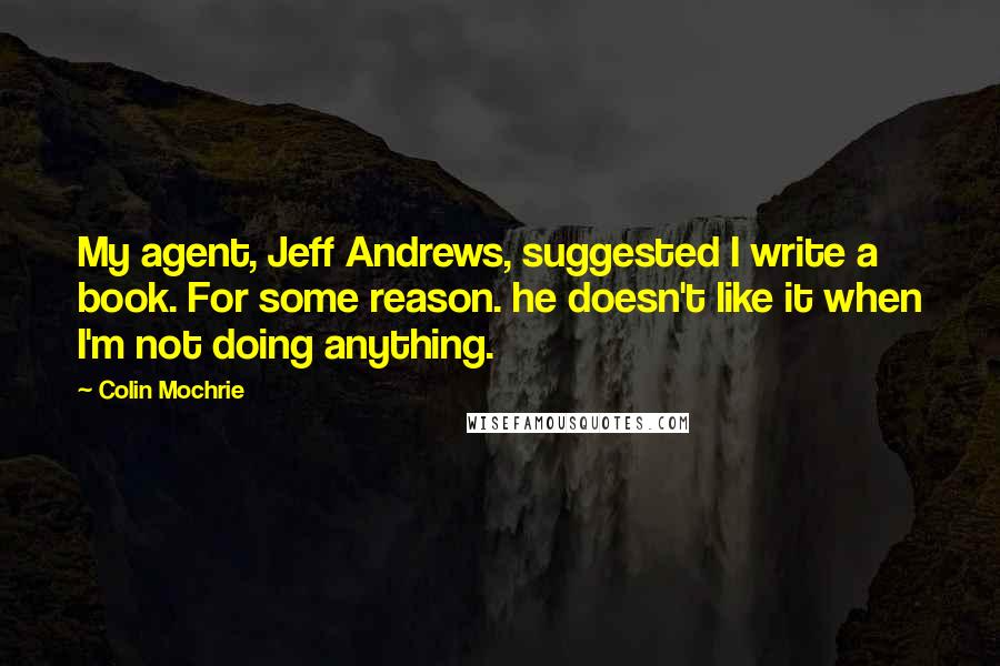 Colin Mochrie Quotes: My agent, Jeff Andrews, suggested I write a book. For some reason. he doesn't like it when I'm not doing anything.