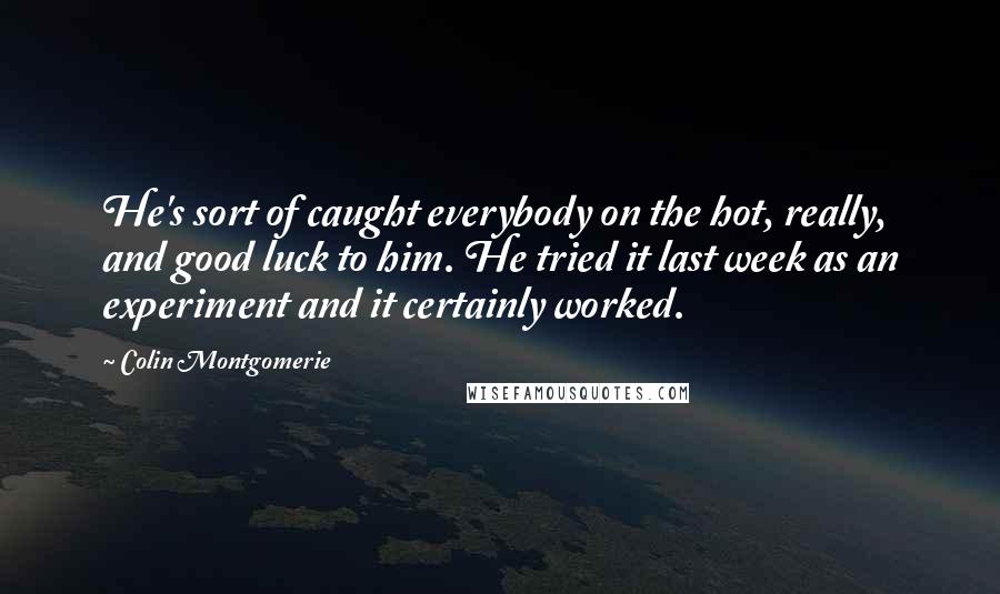 Colin Montgomerie Quotes: He's sort of caught everybody on the hot, really, and good luck to him. He tried it last week as an experiment and it certainly worked.