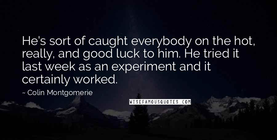 Colin Montgomerie Quotes: He's sort of caught everybody on the hot, really, and good luck to him. He tried it last week as an experiment and it certainly worked.