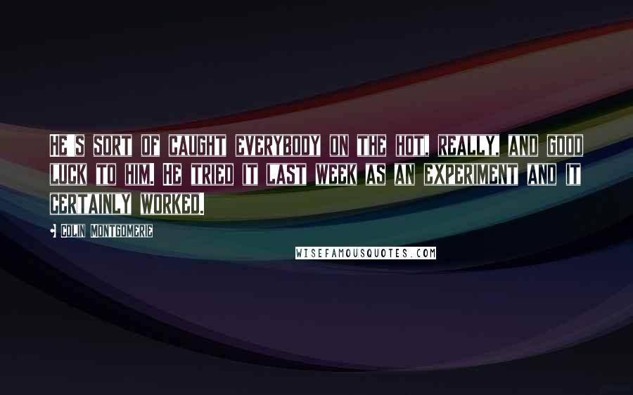 Colin Montgomerie Quotes: He's sort of caught everybody on the hot, really, and good luck to him. He tried it last week as an experiment and it certainly worked.