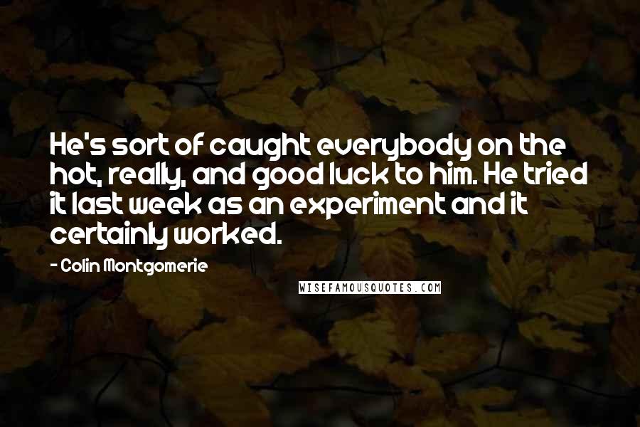 Colin Montgomerie Quotes: He's sort of caught everybody on the hot, really, and good luck to him. He tried it last week as an experiment and it certainly worked.