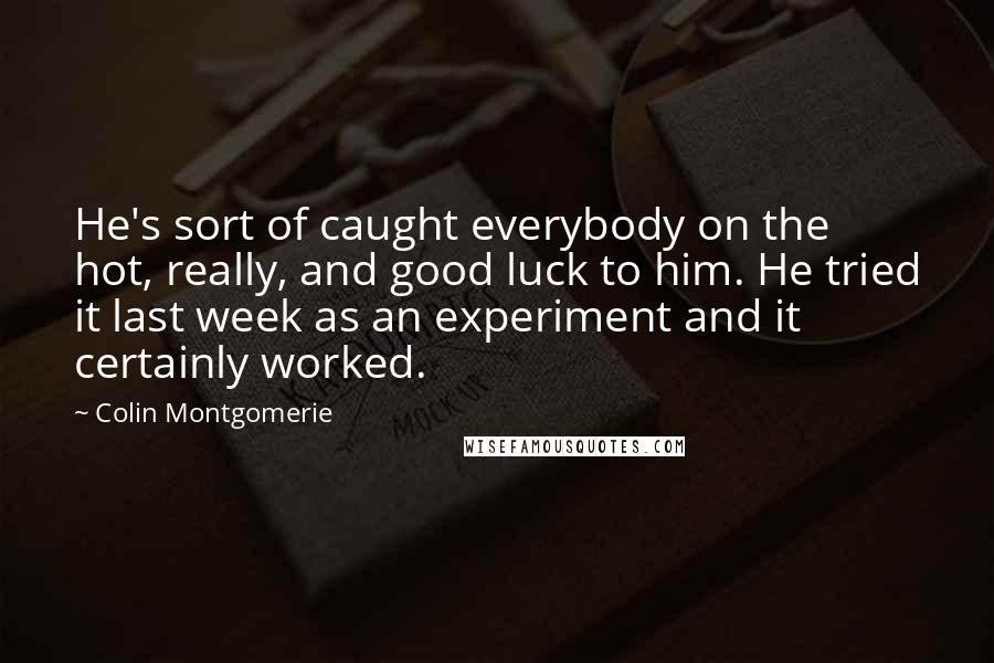 Colin Montgomerie Quotes: He's sort of caught everybody on the hot, really, and good luck to him. He tried it last week as an experiment and it certainly worked.