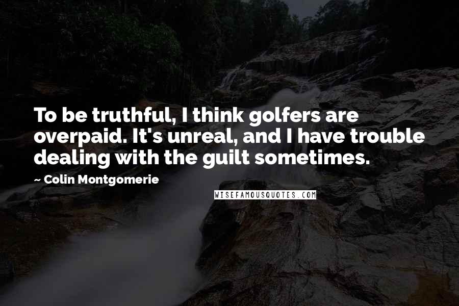 Colin Montgomerie Quotes: To be truthful, I think golfers are overpaid. It's unreal, and I have trouble dealing with the guilt sometimes.