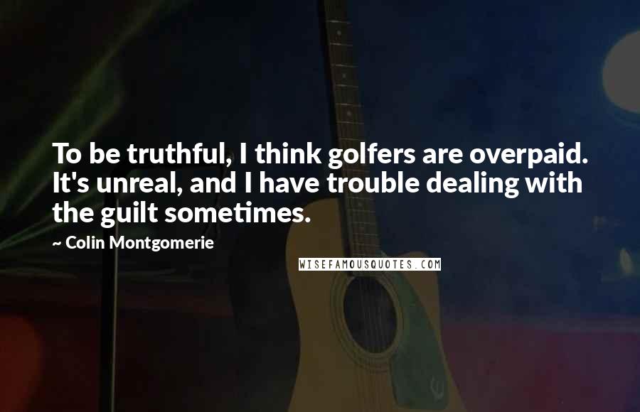 Colin Montgomerie Quotes: To be truthful, I think golfers are overpaid. It's unreal, and I have trouble dealing with the guilt sometimes.