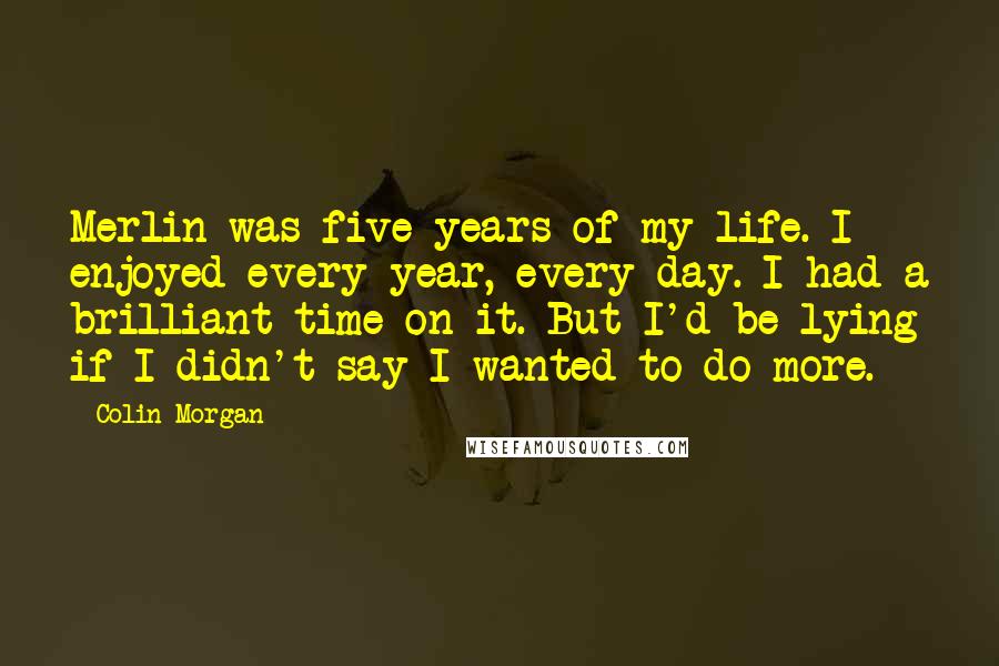 Colin Morgan Quotes: Merlin was five years of my life. I enjoyed every year, every day. I had a brilliant time on it. But I'd be lying if I didn't say I wanted to do more.