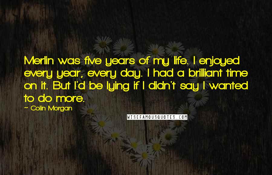 Colin Morgan Quotes: Merlin was five years of my life. I enjoyed every year, every day. I had a brilliant time on it. But I'd be lying if I didn't say I wanted to do more.