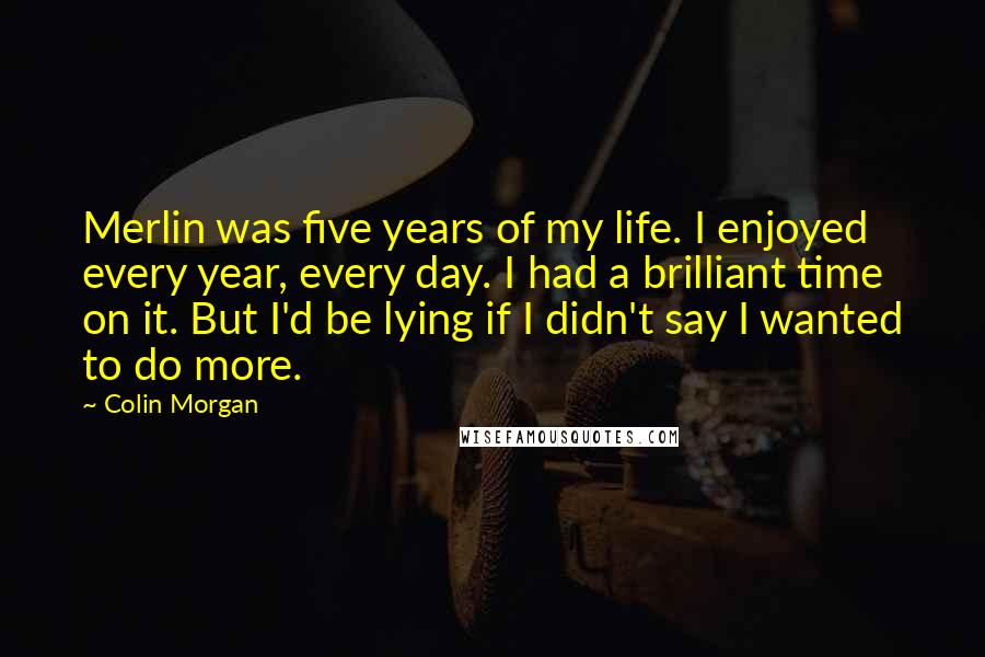 Colin Morgan Quotes: Merlin was five years of my life. I enjoyed every year, every day. I had a brilliant time on it. But I'd be lying if I didn't say I wanted to do more.