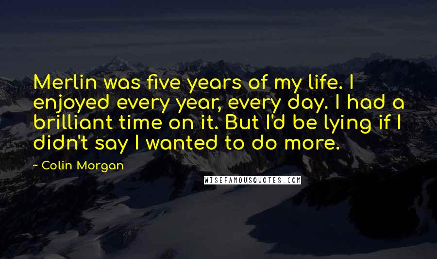 Colin Morgan Quotes: Merlin was five years of my life. I enjoyed every year, every day. I had a brilliant time on it. But I'd be lying if I didn't say I wanted to do more.