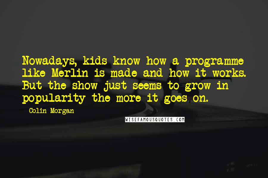 Colin Morgan Quotes: Nowadays, kids know how a programme like Merlin is made and how it works. But the show just seems to grow in popularity the more it goes on.