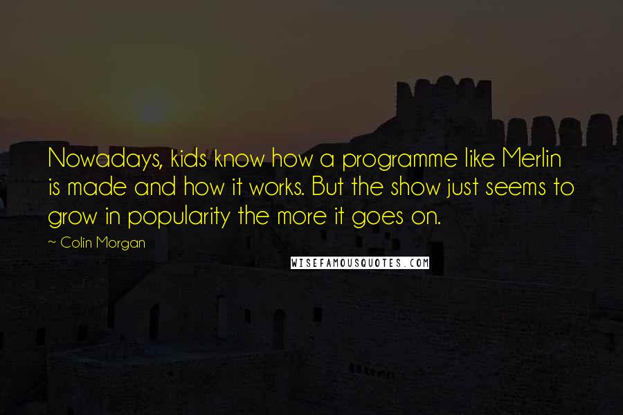 Colin Morgan Quotes: Nowadays, kids know how a programme like Merlin is made and how it works. But the show just seems to grow in popularity the more it goes on.