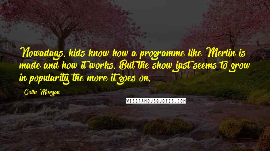 Colin Morgan Quotes: Nowadays, kids know how a programme like Merlin is made and how it works. But the show just seems to grow in popularity the more it goes on.