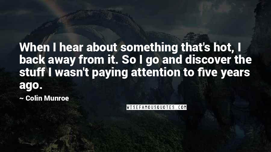 Colin Munroe Quotes: When I hear about something that's hot, I back away from it. So I go and discover the stuff I wasn't paying attention to five years ago.