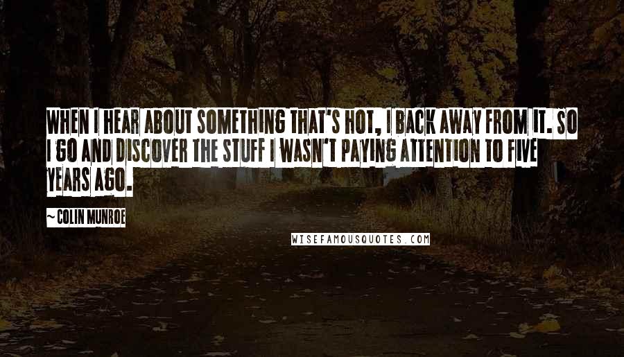 Colin Munroe Quotes: When I hear about something that's hot, I back away from it. So I go and discover the stuff I wasn't paying attention to five years ago.