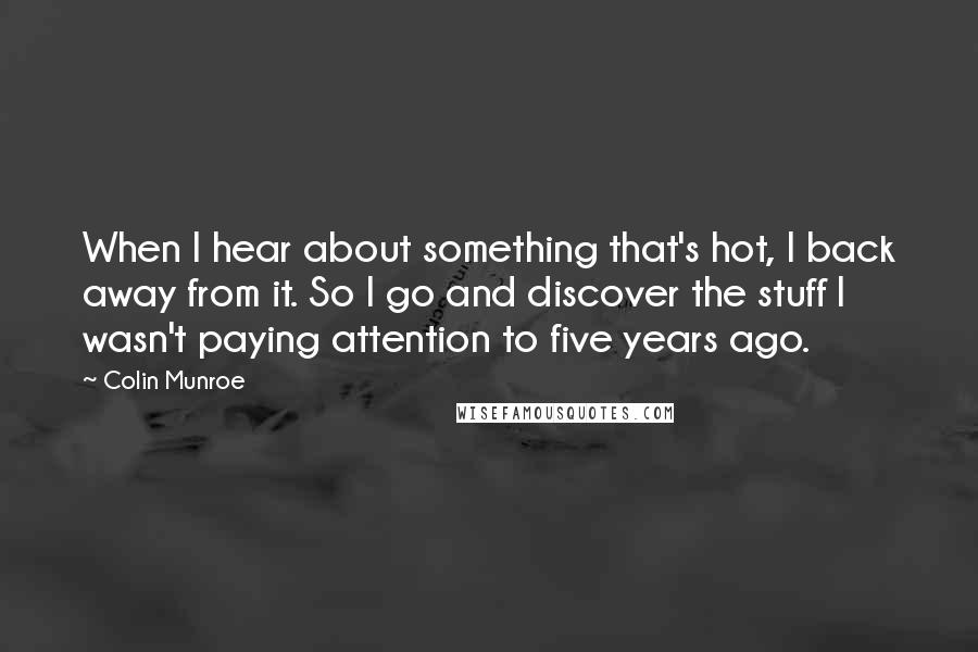 Colin Munroe Quotes: When I hear about something that's hot, I back away from it. So I go and discover the stuff I wasn't paying attention to five years ago.