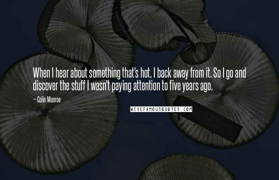 Colin Munroe Quotes: When I hear about something that's hot, I back away from it. So I go and discover the stuff I wasn't paying attention to five years ago.