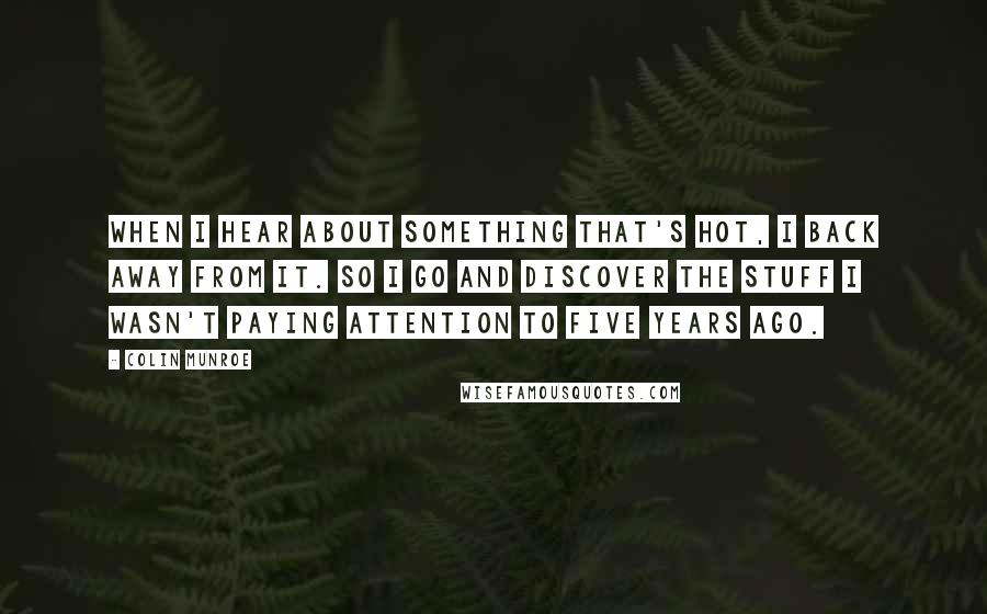 Colin Munroe Quotes: When I hear about something that's hot, I back away from it. So I go and discover the stuff I wasn't paying attention to five years ago.