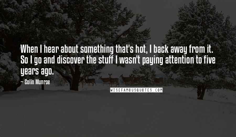 Colin Munroe Quotes: When I hear about something that's hot, I back away from it. So I go and discover the stuff I wasn't paying attention to five years ago.