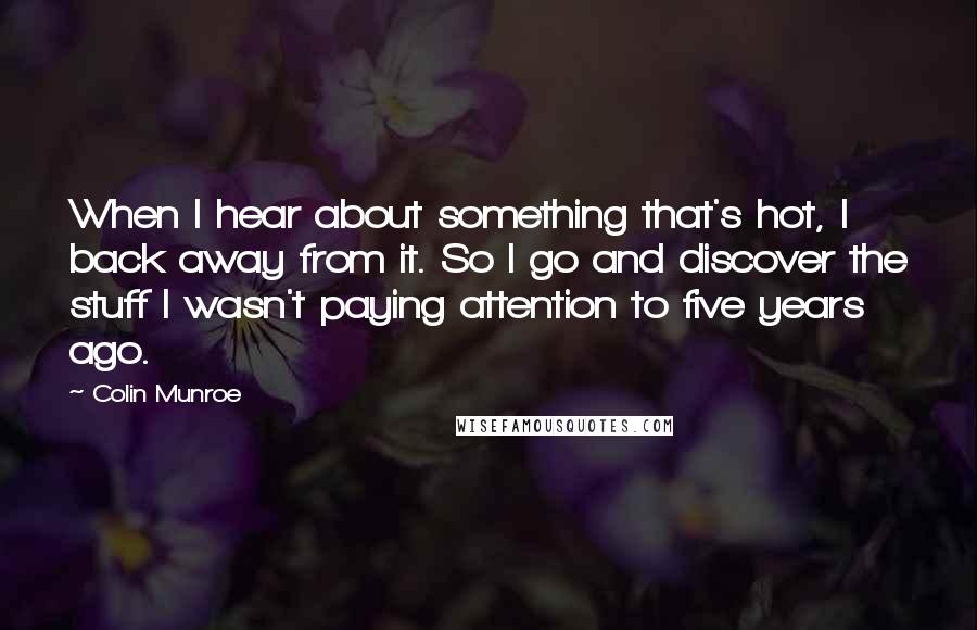 Colin Munroe Quotes: When I hear about something that's hot, I back away from it. So I go and discover the stuff I wasn't paying attention to five years ago.