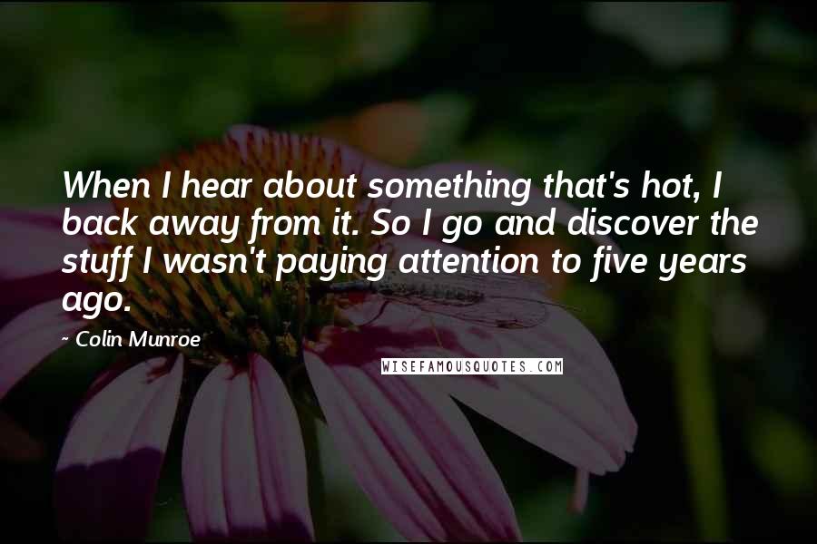 Colin Munroe Quotes: When I hear about something that's hot, I back away from it. So I go and discover the stuff I wasn't paying attention to five years ago.
