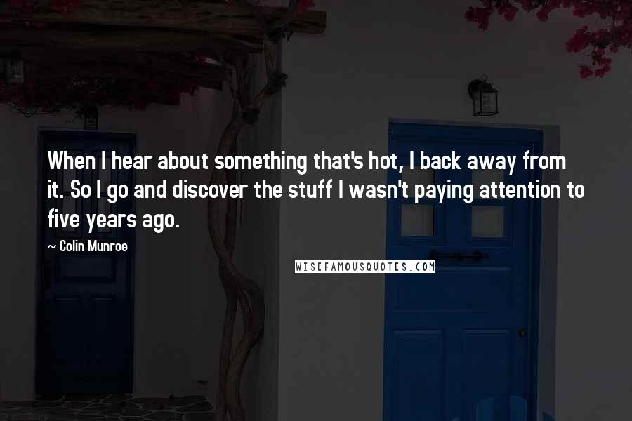 Colin Munroe Quotes: When I hear about something that's hot, I back away from it. So I go and discover the stuff I wasn't paying attention to five years ago.