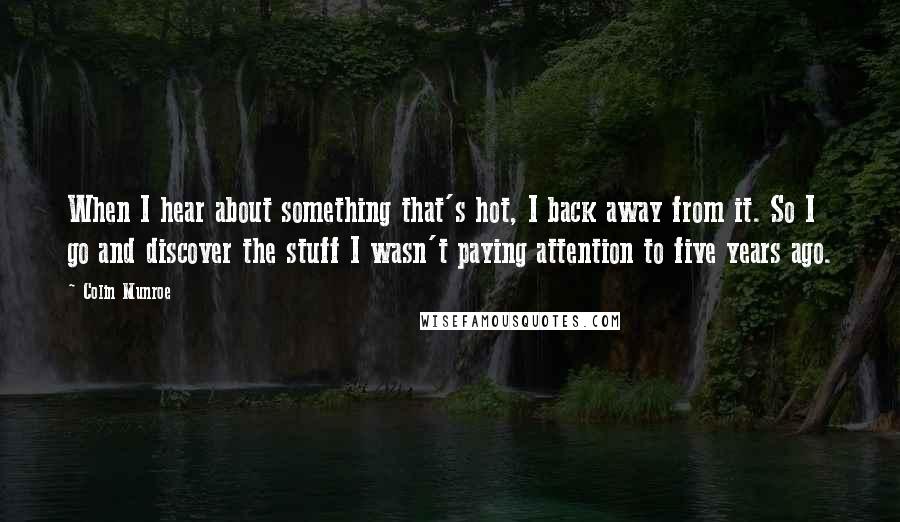 Colin Munroe Quotes: When I hear about something that's hot, I back away from it. So I go and discover the stuff I wasn't paying attention to five years ago.